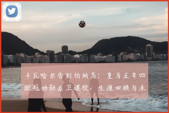 卡瓦哈尔告别伯纳乌:皇马五年四欧冠功勋后卫退役,生涯回顾与未来展望