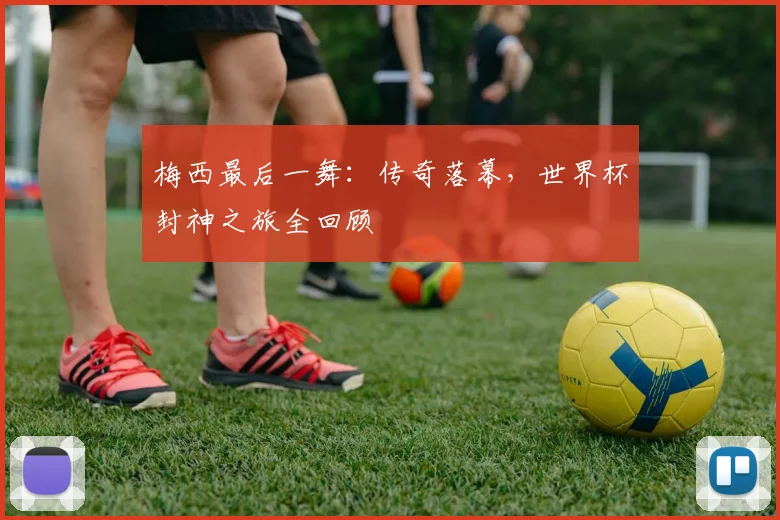 梅西最后一舞：传奇落幕，世界杯封神之旅全回顾