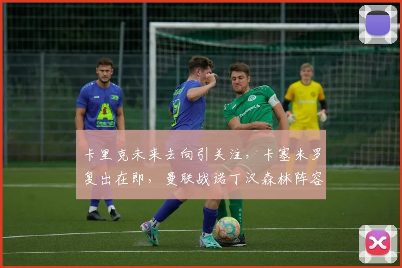 卡里克未来去向引关注，卡塞米罗复出在即，曼联战诺丁汉森林阵容前瞻