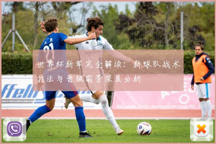 世界杯新军完全解读:新球队战术打法与晋级前景深度分析