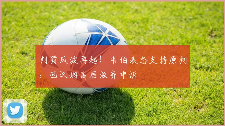 判罚风波再起！韦伯表态支持原判，西汉姆高层放弃申诉