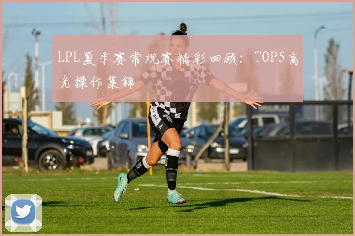 LPL夏季赛常规赛精彩回顾：TOP5高光操作集锦