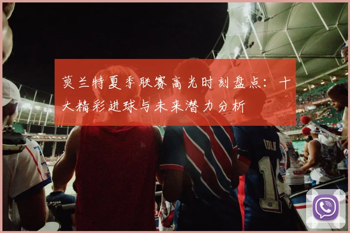 莫兰特夏季联赛高光时刻盘点：十大精彩进球与未来潜力分析