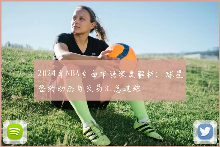 2024年NBA自由市场深度解析:球星签约动态与交易汇总追踪