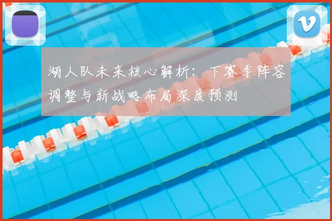 湖人队未来核心解析：下赛季阵容调整与新战略布局深度预测