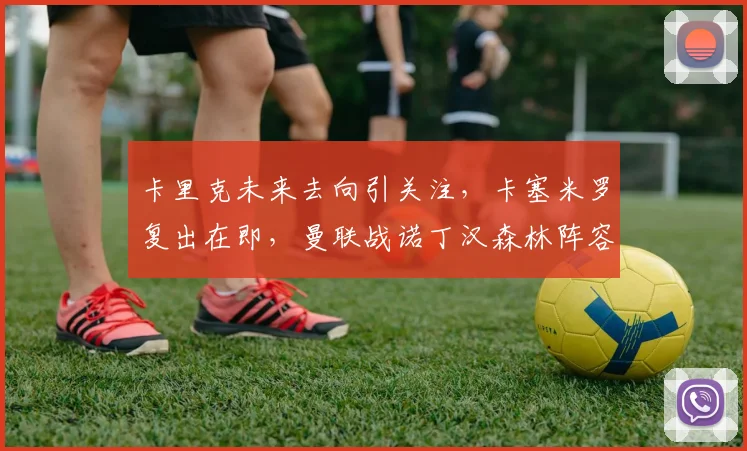 卡里克未来去向引关注，卡塞米罗复出在即，曼联战诺丁汉森林阵容前瞻