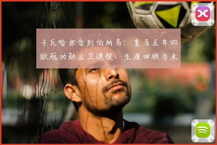 卡瓦哈尔告别伯纳乌：皇马五年四欧冠功勋后卫退役，生涯回顾与未来展望