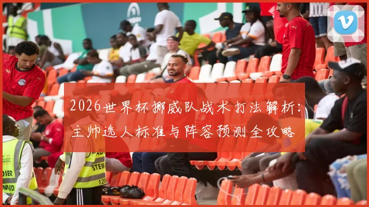 2026世界杯挪威队战术打法解析：主帅选人标准与阵容预测全攻略