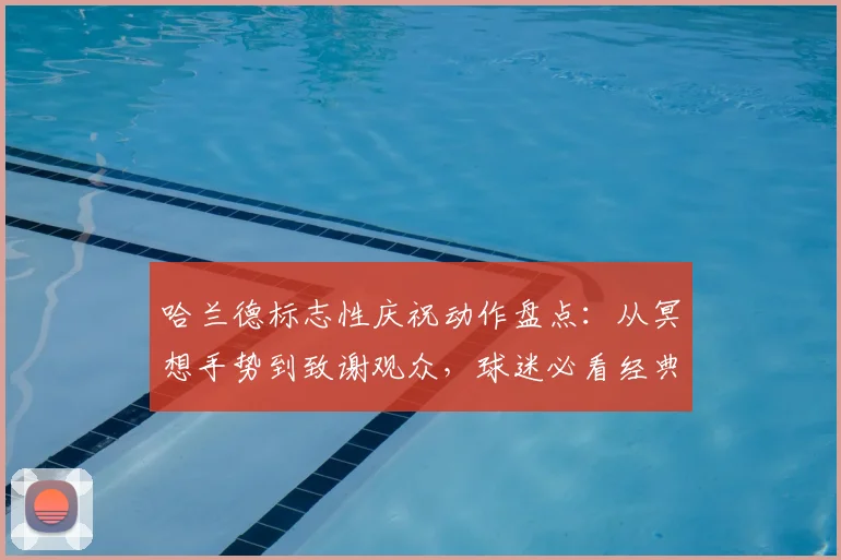 哈兰德标志性庆祝动作盘点：从冥想手势到致谢观众，球迷必看经典场面解析