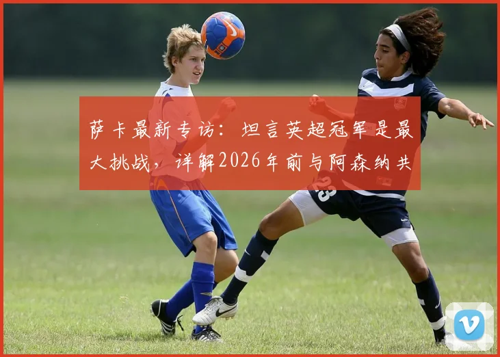 萨卡最新专访：坦言英超冠军是最大挑战，详解2026年前与阿森纳共同冲击所有奖杯的雄心与计划