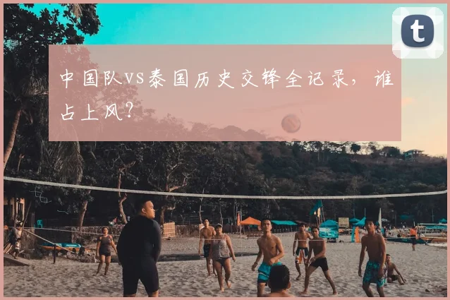 中国队vs泰国历史交锋全记录,谁占上风?
