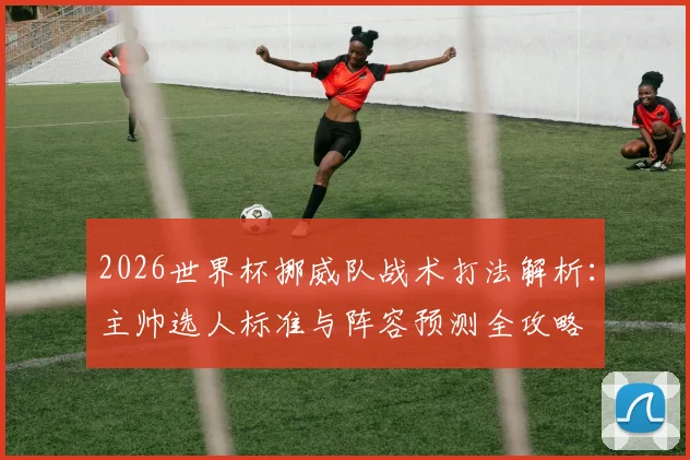2026世界杯挪威队战术打法解析：主帅选人标准与阵容预测全攻略
