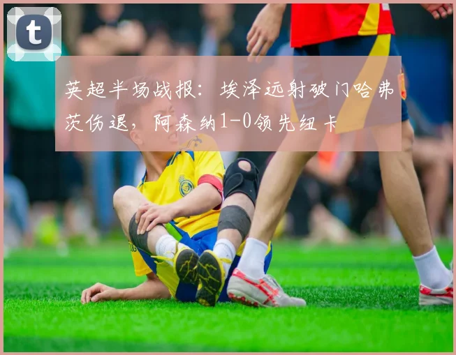 英超半场战报：埃泽远射破门哈弗茨伤退，阿森纳1-0领先纽卡