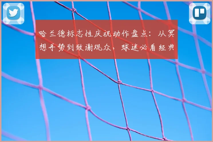 哈兰德标志性庆祝动作盘点：从冥想手势到致谢观众，球迷必看经典场面解析
