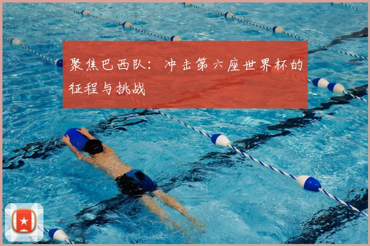 聚焦巴西队：冲击第六座世界杯的征程与挑战